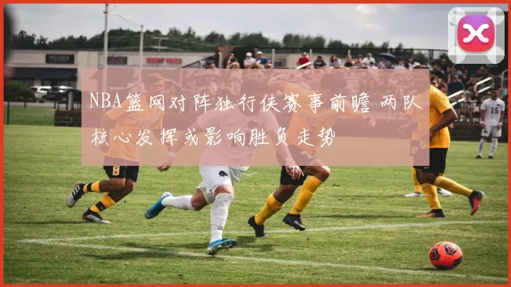 NBA篮网对阵独行侠赛事前瞻 两队核心发挥或影响胜负走势