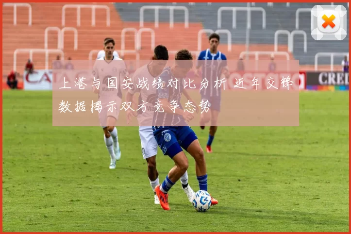 上港与国安战绩对比分析 近年交锋数据揭示双方竞争态势