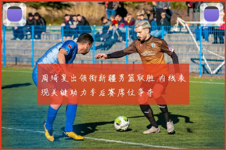周琦复出领衔新疆男篮取胜 内线表现关键助力季后赛席位争夺