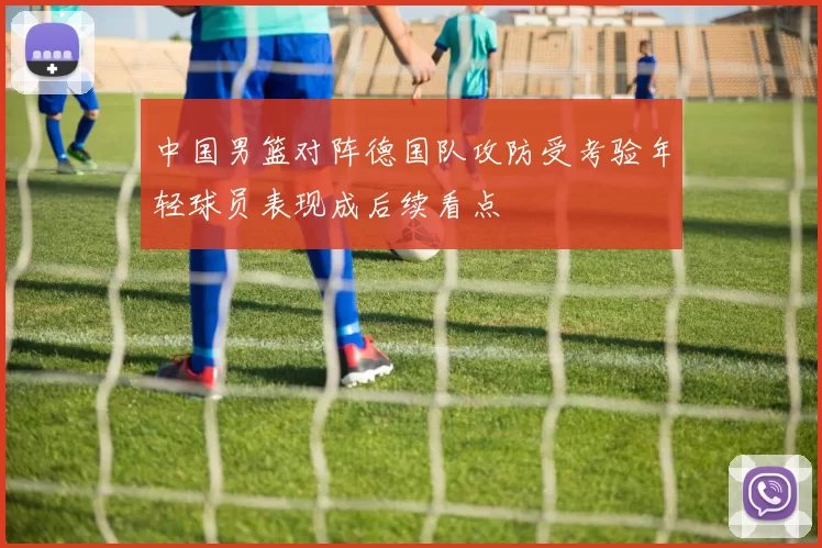 中国男篮对阵德国队攻防受考验年轻球员表现成后续看点