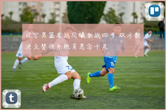 辽宁男篮客战同曦激战四节 双方数次交替领先胜负悬念十足