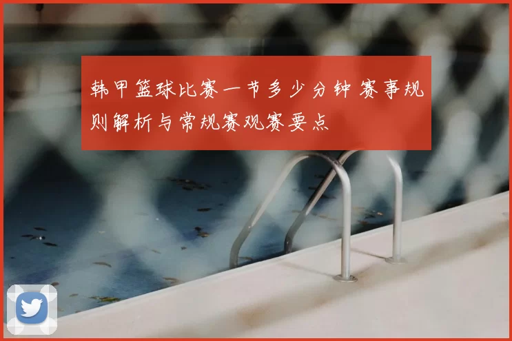 韩甲篮球比赛一节多少分钟 赛事规则解析与常规赛观赛要点