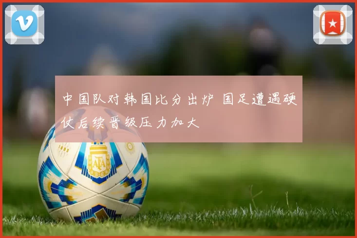 中国队对韩国比分出炉 国足遭遇硬仗后续晋级压力加大