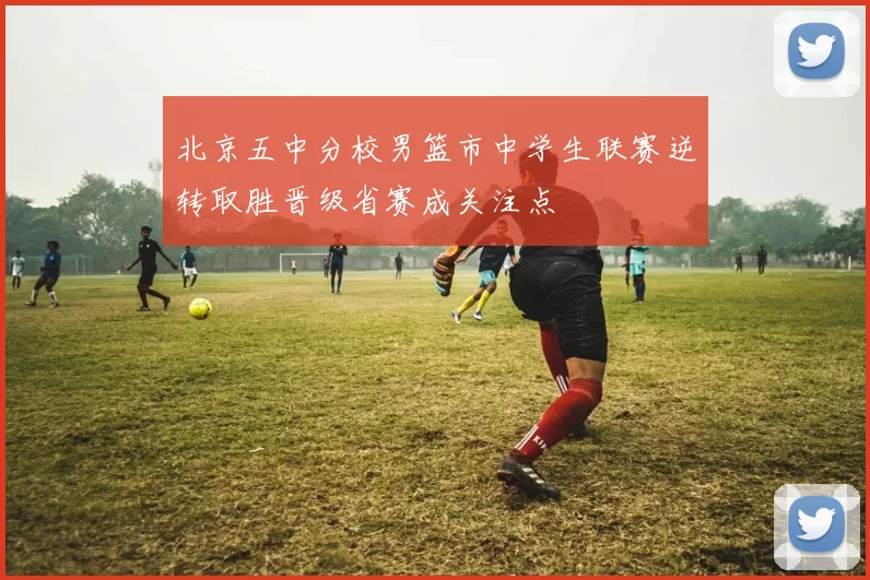 北京五中分校男篮市中学生联赛逆转取胜晋级省赛成关注点
