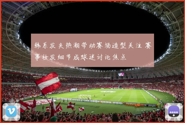 韩系发夹热潮带动赛场造型关注 赛事妆发细节成球迷讨论焦点