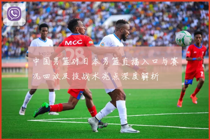 中国男篮对日本男篮直播入口与赛况回放及技战术亮点深度解析