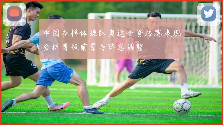 中国花样体操队奥运会资格赛表现分析晋级前景与阵容调整