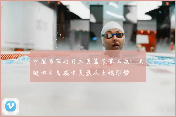 中国男篮对日本男篮录像回放：关键回合与战术复盘及出线形势