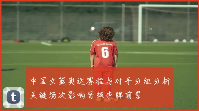 中国女篮奥运赛程与对手分组分析关键场次影响晋级夺牌前景