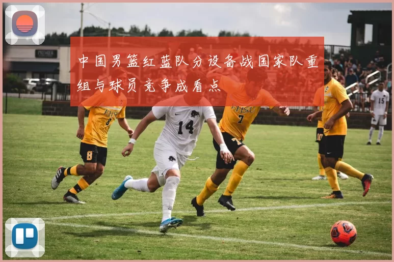 中国男篮红蓝队分设备战国家队重组与球员竞争成看点