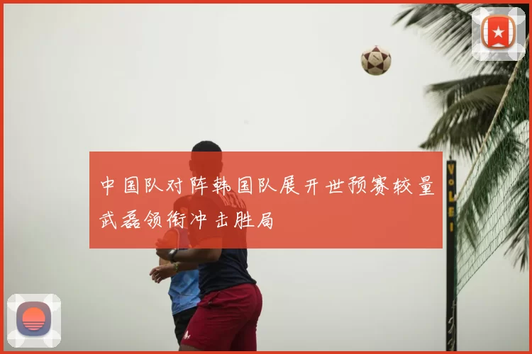 中国队对阵韩国队展开世预赛较量武磊领衔冲击胜局