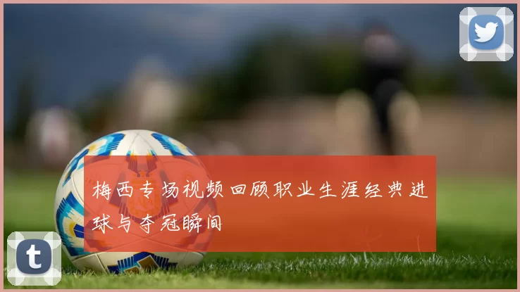 梅西专场视频回顾职业生涯经典进球与夺冠瞬间