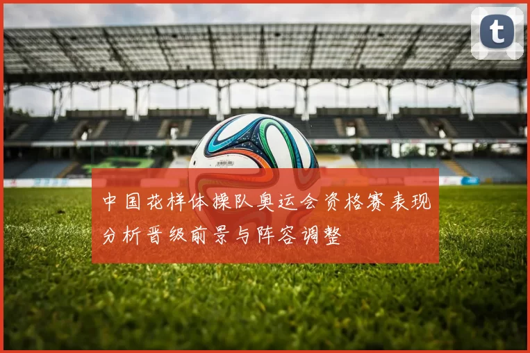 中国花样体操队奥运会资格赛表现分析晋级前景与阵容调整