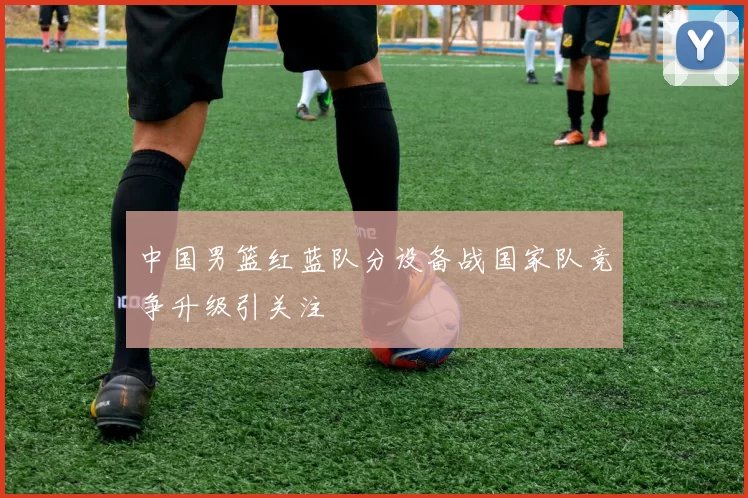 中国男篮红蓝队分设备战国家队竞争升级引关注