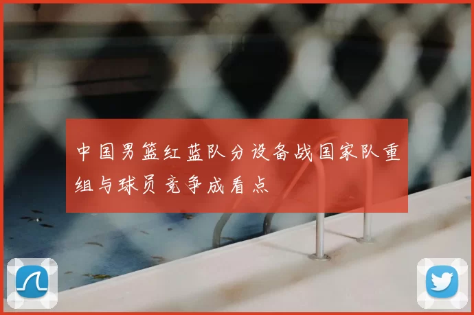 中国男篮红蓝队分设备战国家队重组与球员竞争成看点