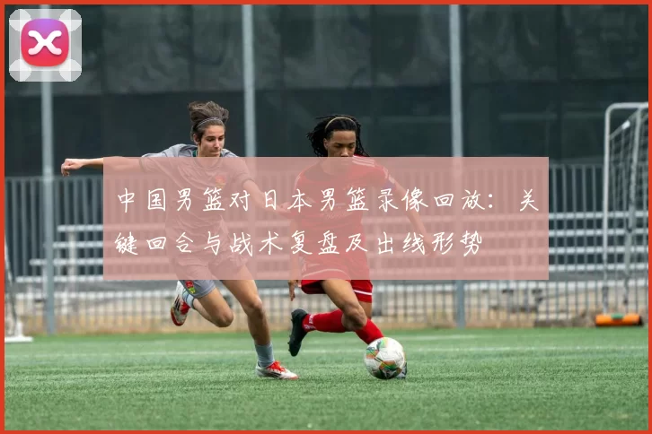 中国男篮对日本男篮录像回放：关键回合与战术复盘及出线形势