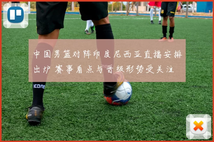 中国男篮对阵印度尼西亚直播安排出炉 赛事看点与晋级形势受关注