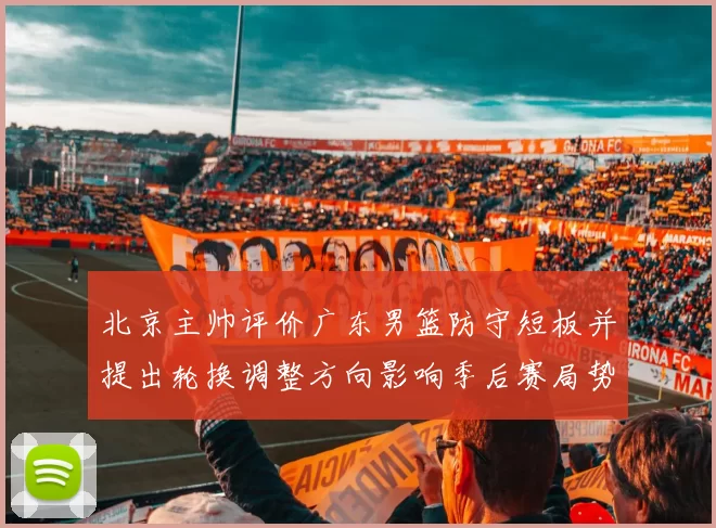 北京主帅评价广东男篮防守短板并提出轮换调整方向影响季后赛局势