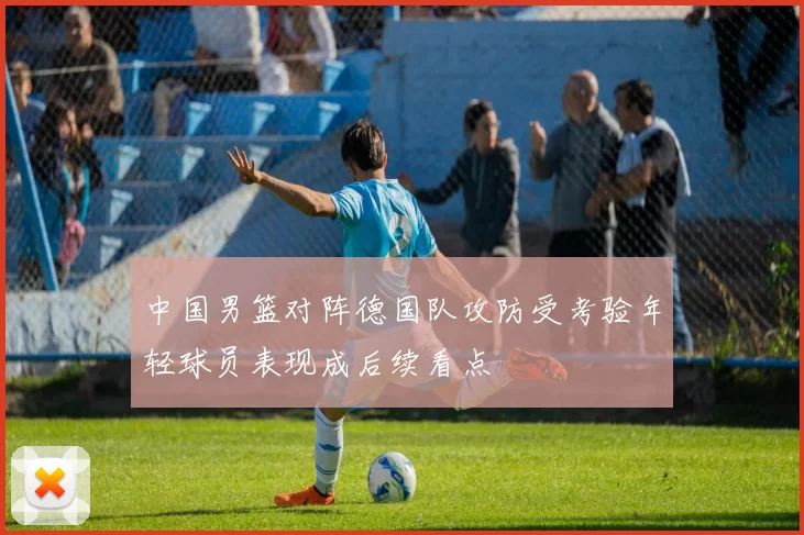 中国男篮对阵德国队攻防受考验年轻球员表现成后续看点