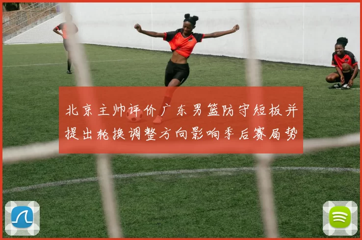 北京主帅评价广东男篮防守短板并提出轮换调整方向影响季后赛局势