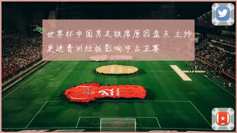 世界杯中国男足缺席原因盘点 主帅更迭青训短板影响冲击正赛