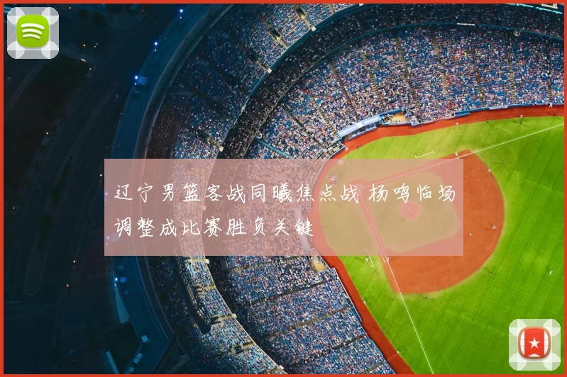 辽宁男篮客战同曦焦点战 杨鸣临场调整成比赛胜负关键