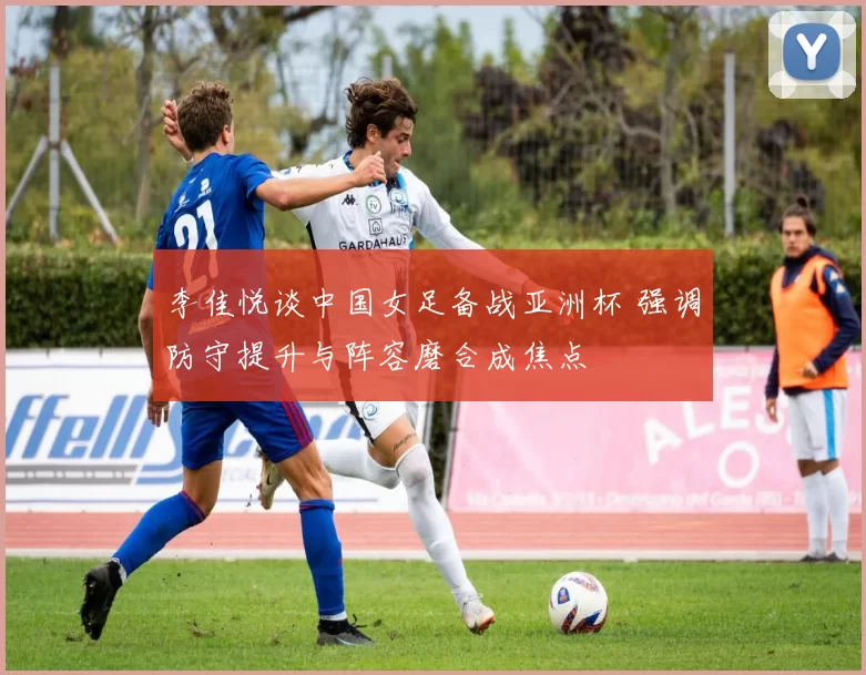李佳悦谈中国女足备战亚洲杯 强调防守提升与阵容磨合成焦点