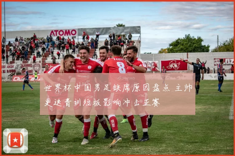 世界杯中国男足缺席原因盘点 主帅更迭青训短板影响冲击正赛