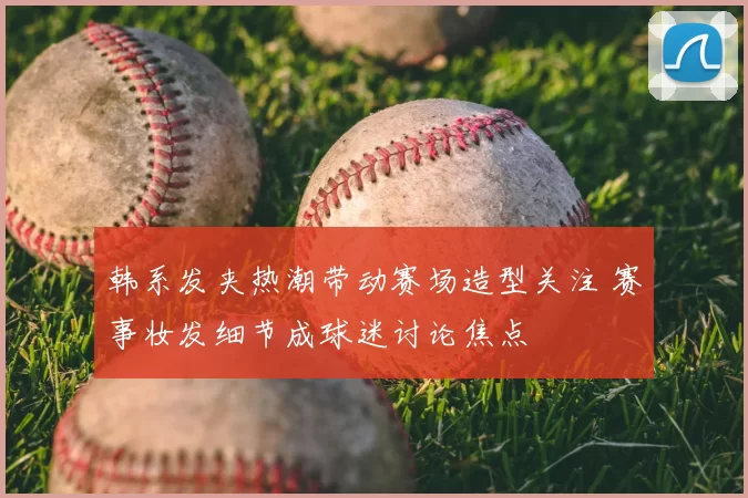 韩系发夹热潮带动赛场造型关注 赛事妆发细节成球迷讨论焦点