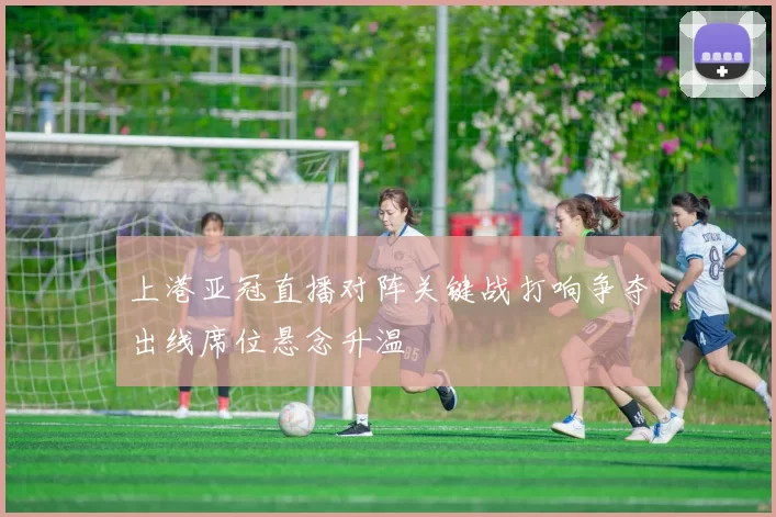 上港亚冠直播对阵关键战打响争夺出线席位悬念升温
