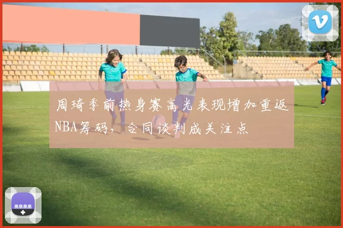 周琦季前热身赛高光表现增加重返NBA筹码，合同谈判成关注点