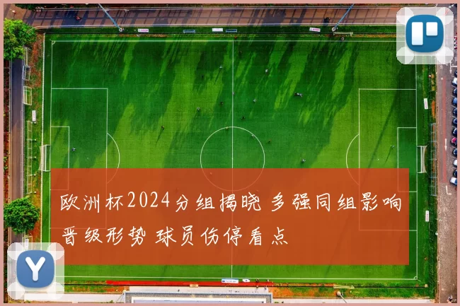 欧洲杯2024分组揭晓 多强同组影响晋级形势 球员伤停看点