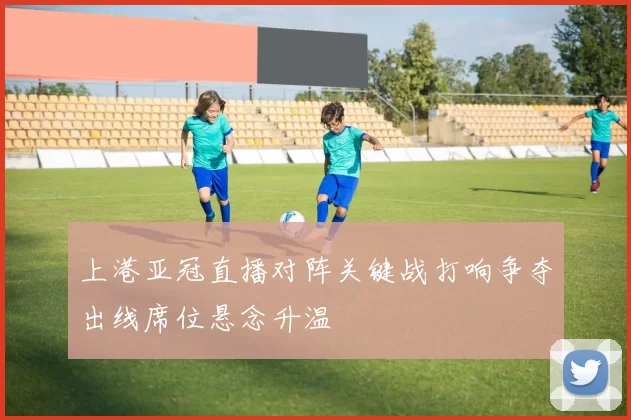 上港亚冠直播对阵关键战打响争夺出线席位悬念升温