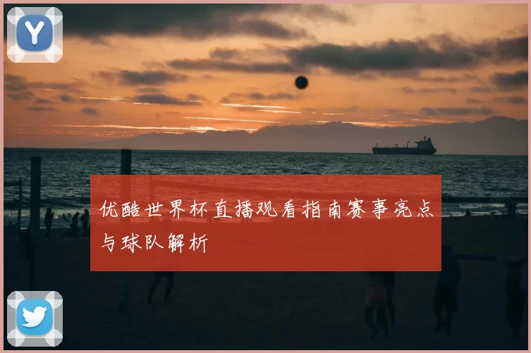 优酷世界杯直播观看指南赛事亮点与球队解析
