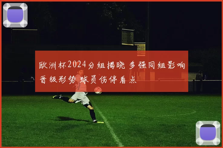 欧洲杯2024分组揭晓 多强同组影响晋级形势 球员伤停看点
