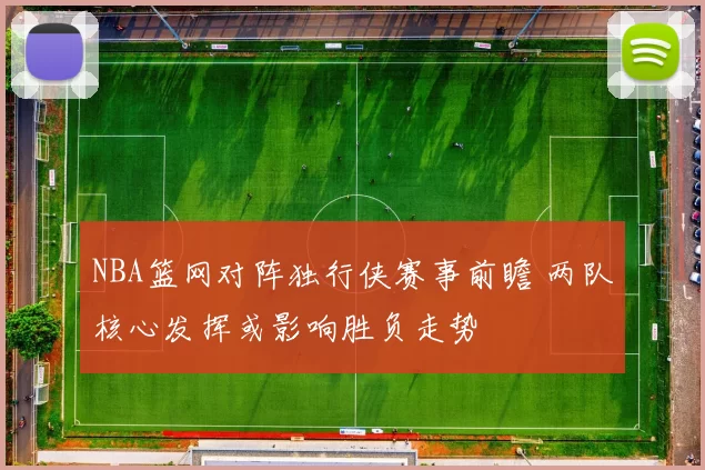 NBA篮网对阵独行侠赛事前瞻 两队核心发挥或影响胜负走势