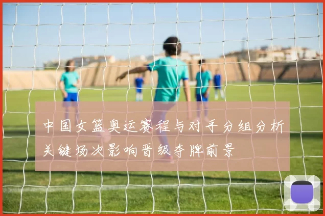 中国女篮奥运赛程与对手分组分析关键场次影响晋级夺牌前景