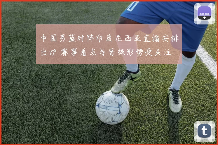 中国男篮对阵印度尼西亚直播安排出炉 赛事看点与晋级形势受关注