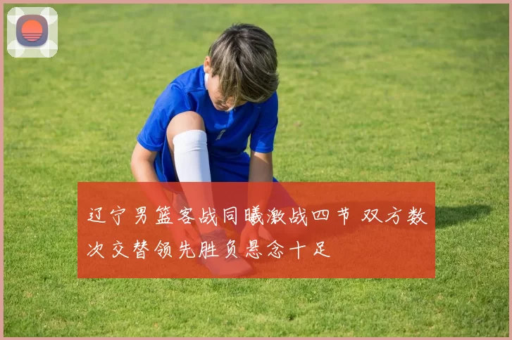 辽宁男篮客战同曦激战四节 双方数次交替领先胜负悬念十足