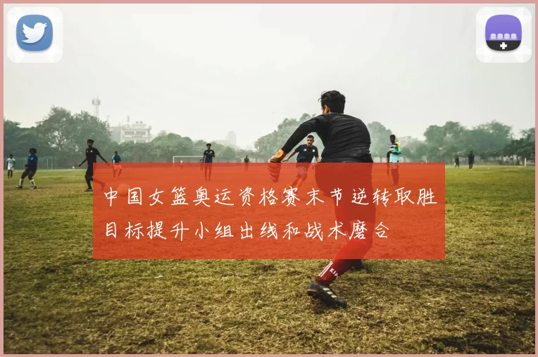 中国女篮奥运资格赛末节逆转取胜目标提升小组出线和战术磨合
