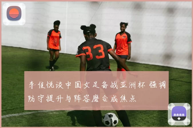 李佳悦谈中国女足备战亚洲杯 强调防守提升与阵容磨合成焦点