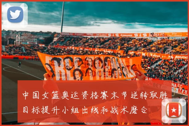 中国女篮奥运资格赛末节逆转取胜目标提升小组出线和战术磨合