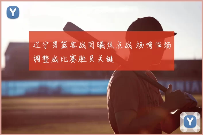 辽宁男篮客战同曦焦点战 杨鸣临场调整成比赛胜负关键