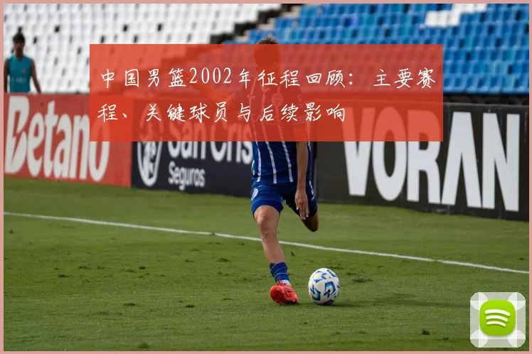 中国男篮2002年征程回顾：主要赛程、关键球员与后续影响