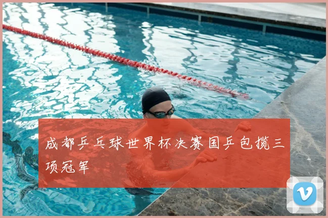 成都乒乓球世界杯决赛国乒包揽三项冠军