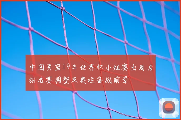 中国男篮19年世界杯小组赛出局后排名赛调整及奥运备战前景