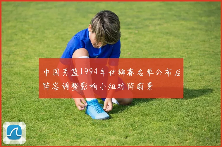 中国男篮1994年世锦赛名单公布后阵容调整影响小组对阵前景