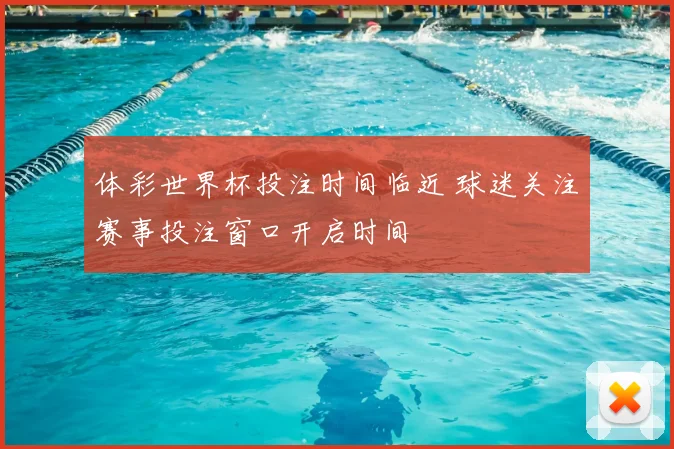 体彩世界杯投注时间临近 球迷关注赛事投注窗口开启时间