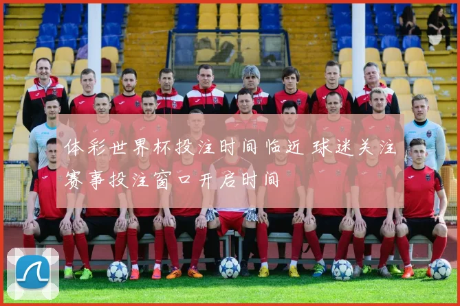 体彩世界杯投注时间临近 球迷关注赛事投注窗口开启时间