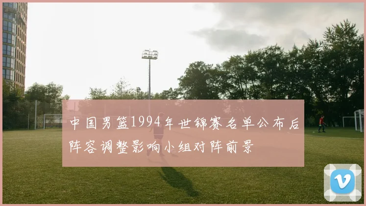 中国男篮1994年世锦赛名单公布后阵容调整影响小组对阵前景